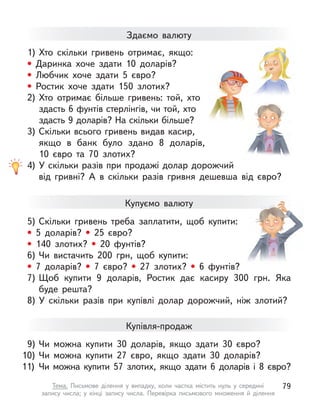 1) Хто скільки гривень отримає, якщо:
• Даринка хоче здати 10 доларів?
• Любчик хоче здати 5 євро?
• Ростик хоче здати 150 злотих?
2) Хто отримає більше гривень: той, хто
здасть 6 фунтів стерлінгів, чи той, хто
здасть 9 доларів? На скільки більше?
3) Скільки всього гривень видав касир,
якщо в банк було здано 8 доларів,
10  євро та 70 злотих?
4) У скільки разів при продажі долар дорожчий
від гривні? А  в скільки разів гривня дешевша від євро?
Здаємо валюту
Купуємо валюту
5) Скільки гривень треба заплатити, щоб купити:
• 5 доларів? • 25 євро?
• 140 злотих? • 20 фунтів?
6) Чи вистачить 200 грн, щоб купити:
• 7 доларів? • 7 євро? • 27 злотих? • 6 фунтів?
7) Щоб купити 9 доларів, Ростик дає касиру 300 грн. Яка
буде решта?
8) У  скільки разів при купівлі долар дорожчий, ніж злотий?
9) Чи можна купити 30 доларів, якщо здати 30 євро?
10) Чи можна купити 27 євро, якщо здати 30 доларів?
11) Чи можна купити 57 злотих, якщо здати 6 доларів і 8 євро?
Купівля-продаж
79
Тема. Письмове ділення у  випадку, коли частка містить нуль у  середині
запису числа; у  кінці запису числа. Перевірка письмового множення й  ділення
 
