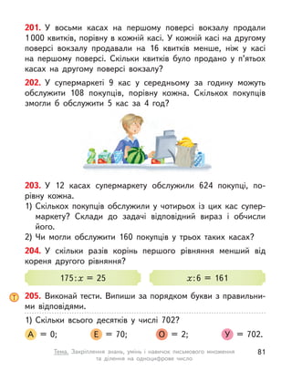 201. У  восьми касах на першому поверсі вокзалу продали
1 000 квитків, порівну в кожній касі. У кожній касі на другому
поверсі вокзалу продавали на 16 квитків менше, ніж у  касі
на першому поверсі. Скільки квитків було продано у  п’ятьох
касах на другому поверсі вокзалу?
202. У  супермаркеті 9 кас у  середньому за годину можуть
обслужити 108 покупців, порівну кожна. Скількох покупців
змогли  б обслужити 5 кас за 4 год?
203. У  12 касах супермаркету обслужили 624 покупці, по-
рівну кожна.
1)	Скількох покупців обслужили у  чотирьох із цих кас супер-
маркету? Склади до задачі відповідний вираз і  обчисли
його.
2)	Чи могли обслужити 160 покупців у  трьох таких касах?
204. У  скільки разів корінь першого рівняння менший від
кореня другого рівняння?
175 : x = 25 x : 6 = 161
205. Виконай тести. Випиши за порядком букви з правильни-
ми відповідями.
1)	Скільки всього десятків у  числі 702?
А = 0; 	 Е = 70; 	 О = 2; 	 У = 702.
81
Тема. Закріплення знань, умінь і  навичок письмового множення
та  ділення на одноцифрове число
 