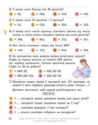 2) У  якому числі більше ніж 40 десятків?
Ж = 50; З = 399; Й = 419; К = 145.
3) У  якому числі 50 десятків і  3 одиниці?
Т = 53; Е = 530; Ф = 503; Х = 350.
4) У  якому числі число одиниць становить третину від числа
сотень, а число сотень становить третину від числа десятків?
Б = 369; В = 963; Г = 333; Е = 391.
5) Яке число становить чверть від числа 488?
К = 144; Л = 122; М = 876; Н = 244.
6) За допомогою яких виразів можна розв’язати задачу?
Софія за годину вишила на полотні 660 хрести-
ків,  порівну  щохвилини. Скільки хрестиків вишила
Софія за 20 хв роботи?
Г = 660:20; Д = 660:60:20;
Е = 660:(60:20); Ж   =  660 : 60 • 20.
7) Працівник музею провів 5 екскурсій для 125 школярів, на
кожній із яких побувала однакова кількість дітей. Скільки …?
Доповни запитання, щоб задача розв’язувалася так:
125:5• 3  . 
А = … екскурсій провів працівник музею для трьох дітей?
Б = … екскурсій провів працівник музею за 3 год?
В = … школярів відвідало 3 такі екскурсії?
Г = … всього школярів побували на екскурсіях?
125:5• 3  . 
82 Тема. Закріплення знань, умінь і  навичок письмового множення
та  ділення на одноцифрове число
 