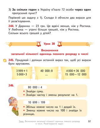 3) За скільки годин в  Україну в’їхало 72 особи через один
пропускний пункт?
Порівняй цю задачу з  1). Склади й  обчисли два вирази для
її розв’язування.
244. У  Даринки  — 23 грн. Це вдвічі менше, ніж у  Ростика.
У  Любчика  — утричі більше грошей, ніж у  Ростика.
Скільки всього грошей у  дітей?
Визначення
загальної кількості одиниць певного розряду в  числі
Урок 30
245. Придумай і  допиши останній вираз так, щоб усі вирази
були круговими.
3 999+1
5 000 • 3
40 000:8
…
4 000+36 000
15 000–12 000
246.
80 000 і  4
• Знайди суму.
• Знайди частку і  зменш результат на 1.
10 699 і  199
• Збільш кожне число на 1 і  додай їх.
• Зменш кожне число на 100 і  знайди їх
різницю.
97
Тема. Визначення загальної кількості одиниць певного розряду
в  числі. Розв’язування задач
 