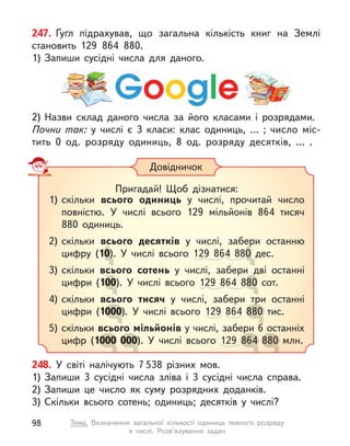 247. Ґуґл підрахував, що загальна кількість книг на Землі
становить 129 864 880.
1) Запиши сусідні числа для даного.
248. У  світі налічують 7 538 різних мов.
1) Запиши 3 сусідні числа зліва і  3 сусідні числа справа.
2) Запиши це число як суму розрядних доданків.
3) Скільки всього сотень; одиниць; десятків у  числі?
2) Назви склад даного числа за його класами і  розрядами.
Почни так: у  числі є  3 класи: клас одиниць, … ; число міс-
тить 0 од. розряду одиниць, 8 од. розряду десятків, … .
Довідничок
Пригадай! Щоб дізнатися:
1) скільки всього одиниць у  числі, прочитай число
повністю. У  числі всього 129 мільйонів 864 тисяч
880 одиниць.
2) скільки всього десятків у  числі, забери останню
цифру (10). У числі всього 129 864 880 дес.
3) скільки всього сотень у  числі, забери дві останні
цифри (100). У числі всього 129 864 880 сот.
4) скільки всього тисяч у  числі, забери три останні
цифри (1000). У числі всього 129 864 880 тис.
5) скільки всього мільйонів у числі, забери 6 останніх
цифр (1000 000). У числі всього 129 864 880 млн.
0). У числі всього
). У числі всього
). У числі всього
у  числі, забери останню
0 дес.
0 дес.
0 дес.
у  числі, забери дві останні
00). У числі всього
00). У числі всього
у  числі, забери дві останні
64 880 сот.
80 сот.
у  числі, забери три останні
000). У числі всього
000
всього мільйонів
у  числі, забери три останні
880 тис.
880 тис.
у числі, забери 6 останніх
000
000 000). У числі всього
000
у числі, забери 6 останніх
864
864
у числі, забери 6 останніх
880 млн.
880 млн.
98 Тема. Визначення загальної кількості одиниць певного розряду
в  числі. Розв’язування задач
 