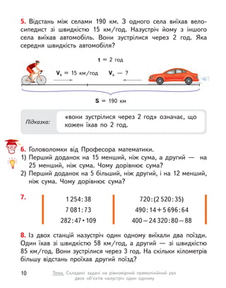 5. Відстань між селами 190 км. З  одного села виїхав вело-
сипедист зі швидкістю 15  км/год. Назустріч йому з  іншого
села виїхав автомобіль. Вони зустрілися через 2 год. Яка
середня швидкість автомобіля?
Підказка:
«вони зустрілися через 2 год» означає, що
кожен їхав по 2 год.
S = 190 км
Vв = 15  км/год Va  — ?
t = 2 год
6. Головоломки від Професора математики.
1)	Перший доданок на 15 менший, ніж сума, а другий — на
25 менший, ніж сума. Чому дорівнює сума?
2)	Перший доданок на 5 більший, ніж другий, і на 12 менший,
ніж сума. Чому дорівнює сума?
8. Із двох станцій назустріч один одному виїхали два поїзди.
Один їхав зі швидкістю 58  км/год, а  другий  — зі швидкістю
85 км/год. Вони зустрілися через 3 год. На скільки кілометрів
більшу відстань проїхав другий поїзд?
7. 1 254 : 38
7 081 : 73
282 : 47 • 109
720 : (2 520 : 35)
490 : 14 + 5 696 : 64
400 – 24 320 : 80 – 88
10 Тема. Складені задачі на рівномірний прямолінійний рух
двох об’єктів назустріч один одному
 