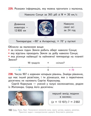 229. Розкажи інформацію, яку можна прочитати з  малюнка.
Навколо Сонця за 365 діб зі V  = 30 км/с
Температура: –90° в  Антарктиді, + 70° у  пустелі
Довжина
екватора –
12 800 км
Навколо
своєї осі
за 24 год
Обчисли за малюнком вище:
• за скільки годин Земля робить оберт навколо Сонця;
• яку відстань проходить Земля за добу навколо Сонця;
• яка різниця найвищої та найнижчої температур на планеті
Земля?
0
90 градусів скільки?
+
– 90 + 70
230. Число 907 є коренем чотирьох рівнянь. Знайди рівняння,
що має інший розв’язок, і  ти дізнаєшся, яке з  перелічених
досягнень не належить Сергію Корольову.
Сергій Корольов  — учений у  галузі космонавтики, родом
із Житомира. Серед його досягнень:
перший вихід людини
в  космос;
(х + 13 107) : 7 = 2 002
100 Тема. Коло. Круг. Позначення елементів кола, круга: центра, радіуса, діаметра.
Практичні задачі з  використанням циркуля. Властивість діаметра
 