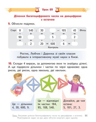 Ділення багатоцифрового числа на двоцифрове
з  остачею
Урок 69
Це  — дільники:
4, 30, 600, 9.
Дізнайся, де чия
остача:
5, 101, 27, 3.
Це  — відповідні
їм частки: 184,
95, 108, 540.
10. Склади 4 вирази, за допомогою яких ти знайдеш ділені.
А  ще підкресли дільники і  частки по черзі однаково: одна
риска, дві риски, одна хвилька, дві хвильки.
Ростик, Любчик і  Даринка зі своїм класом
побували в  інтерактивному музеї науки в  Києві.
9. Обчисли подумки.
Старт Фініш
Контроль
8
90
•
=
540
2
+
=
30
20
=
•
5
600
=
:
105
6
=
•
45
2
=
:
: = =
: –
11
Тема. Письмове ділення багатоцифрового числа на двоцифрове з  остачею.
Розв’язування задач на рух двох об’єктів назустріч один одному
 