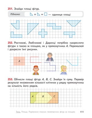 253. Обчисли площі фігур А, В, С. Знайди їх суму. Перевір
результат множенням кількості клітинок у рядку прямокутника
на кількість його рядків.
A В С
251. Знайди площі фігур.
Підказка: + =   — одиниця площі
252. Ростикові, Любчикові і  Даринці потрібно накреслити
фігури з  такою  ж площею, як у  прямокутника А. Перемалюй
і  докресли їхні рисунки.
A
111
Тема. Площа. Порівняння плоских геометричних фігур за площею
 