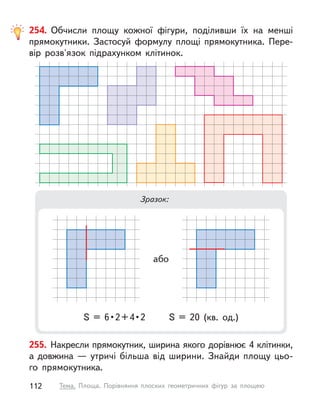 255. Накресли прямокутник, ширина якого дорівнює 4 клітинки,
а довжина — утричі більша від ширини. Знайди площу цьо-
го прямокутника.
254. Обчисли площу кожної фігури, поділивши їх на менші
прямокутники. Застосуй формулу площі прямокутника. Пере-
вір розв'язок підрахунком клітинок.
Зразок:
S  =  6 • 2 + 4 • 2  S  =  20  (кв.  од.)
або
112 Тема. Площа. Порівняння плоских геометричних фігур за площею
 