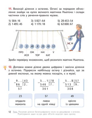 7
ПРО
49
ОЖ
10
КАТ
3
ИСЯ
25
НА!
8
ТОР
51
У
9
НЕ М
11. Виконай ділення з  остачею. Остачі за порядком обчис-
лення знайди на кулях великого маятника Ньютона і  склади
частинки слів у  речення-правило музею.
Зроби перевірку множенням, щоб розхитати маятник Ньютона.
1)	 584 : 16 	 3) 5 827 : 64 	 5) 28 453 : 54
2)	1 495 : 45 	 4) 1 179 : 18 	 6) 62 000 : 67
12. Доповни кожне ділене двома цифрами і  закінчи ділення
з  остачею. Підкресли найбільшу остачу і  дізнайся, що за
дивний експонат, на якому можна посидіти, є  в музеї.
9
5
8
4
.
7
6
–
.
2 .
3 .
5 7
.
–
1
7 .
8
5 4 6
3 6 1
.
5 5
.
–
8
9 .
7
5 1 3
3 0 8
23
опудало
мамонта
57
лавка
на одній ніжці
49
крісло
із цвяхами
12 Тема. Письмове ділення багатоцифрового числа на двоцифрове з  остачею.
Розв’язування задач на рух двох об’єктів назустріч один одному
 
