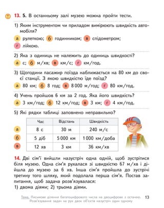14. Дві сім’ї вийшли назустріч одна одній, щоб зустрітися
біля музею. Одна сім’я рухалася зі швидкістю 67 м/хв і  ді-
йшла до музею за 6 хв. Інша сім’я пройшла до зустрічі
третину того шляху, який подолала перша сім’я. Постав за-
питання, щоб задача розв’язувалася:
1)	двома діями; 2) трьома діями.
13. 5. В  останньому залі музею можна пройти тести.
1)	Яким інструментом чи приладом вимірюють швидкість авто-
мобіля?
а рулеткою; б годинником; в спідометром;
г лійкою.
2)	Яка з  одиниць не належить до одиниць швидкості?
а с; б м/хв; в км/с; г   км/год.
3)	Щогодини пасажир поїзда наближається на 80 км до сво-
єї станції. З  якою швидкістю їде поїзд?
а 80 км; б 8 год; в 8 000 м/год; г 80  км/год.
4)	Учень пройшов 6 км за 2 год. Яка його швидкість?
а 3  км/год; б 12  км/год; в 3 км; г 4  км/год.
5)	Які рядки таблиці заповнено неправильно?
а
б
в
Час Відстань Швидкість
8 с 30 м 240 м/с
5 діб 5 000 км 1 000 км/доба
12 хв 3 км 36 км/хв
13
Тема. Письмове ділення багатоцифрового числа на двоцифрове з  остачею.
Розв’язування задач на рух двох об’єктів назустріч один одному
 
