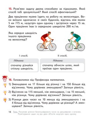 16. Головоломки від Професора математики.
1)	Зменшуване на 17 більше від різниці і  на 150 більше від
від'ємника. Чому дорівнює зменшуване? Запиши рівність.
2)	Від'ємник на 115 менший, ніж зменшуване, і на 15 менший,
ніж різниця. Чому дорівнює від'ємник? Запиши рівність.
3)	Різниця двох чисел на 10 менша від зменшуваного і  на
4 більша від від'ємника. Чому дорівнює ця різниця? А змен-
шуване? Запиши рівність.
Підказка: Підказка:
спочатку дізнайся
спільну швидкість.
спочатку обчисли шлях, який
проїхав один працівник.
I спосіб. ІI спосіб.
15. Розв’яжи задачу двома способами за підказками. Який
спосіб тобі зрозуміліший? Який спосіб ефективніший?
Два працівники музею їздять на роботу на велосипедах. Во-
ни  виїхали одночасно зі своїх будинків, відстань між якими
5  км 775 м, назустріч один одному і  зустрілися через 15 хв.
Один працівник їхав із середньою швидкістю 200 м/хв.
Яка середня швидкість
іншого працівника
на велосипеді?
14 Тема. Письмове ділення багатоцифрового числа на двоцифрове з  остачею.
Розв’язування задач на рух двох об’єктів назустріч один одному
 