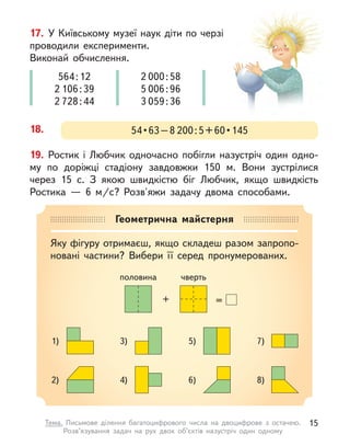 19. Ростик і  Любчик одночасно побігли назустріч один одно-
му по доріжці стадіону завдовжки 150 м. Вони зустрілися
через 15 с. З  якою швидкістю біг Любчик, якщо швидкість
Ростика  — 6 м/с? Розв'яжи задачу двома способами.
17. У Київському музеї наук діти по черзі
проводили експерименти.
Виконай обчислення.
564:12
2 106:39
2 728:44
2 000:58
5 006:96
3 059:36
18. 54 • 63 – 8 200 : 5 + 60 • 145
Геометрична майстерня
Яку фігуру отримаєш, якщо складеш разом запропо-
новані частини? Вибери її серед пронумерованих.
половина чверть
+ =
1)
2)
3)
4)
5)
6)
7)
8)
15
Тема. Письмове ділення багатоцифрового числа на двоцифрове з  остачею.
Розв’язування задач на рух двох об’єктів назустріч один одному
 