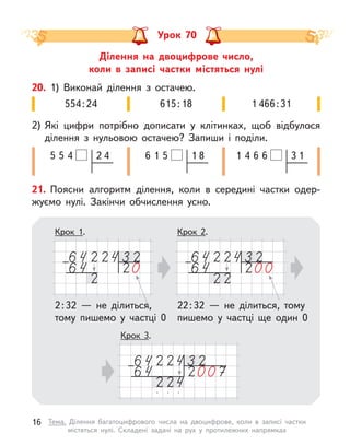 Ділення на двоцифрове число,
коли в  записі частки містяться нулі
Урок 70
20. 1) Виконай ділення з  остачею.
2) Які цифри потрібно дописати у  клітинках, щоб відбулося
ділення з  нульовою остачею? Запиши і  поділи.
615:18
554:24 1 466:31
1 8
1
6 5
2 4
5
5 4 3 1
6
4 6
1
21. Поясни алгоритм ділення, коли в  середині частки одер-
жуємо нулі. Закінчи обчислення усно.
Крок 2.
Крок 1.
2:32  — не ділиться,
тому пишемо у  частці 0
22:32  — не ділиться, тому
пишемо у  частці ще один 0
Крок 3.
16 Тема. Ділення багатоцифрового числа на двоцифрове, коли в  записі частки
містяться нулі. Складені задачі на рух у  протилежних напрямках
 