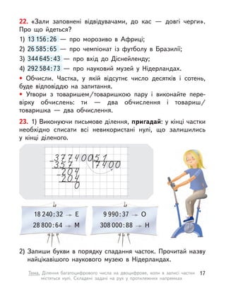 22. «Зали заповнені відвідувачами, до кас  — довгі черги».
Про що йдеться?
1) 13 156:26  — про морозиво в  Африці;
2) 26 585:65  — про чемпіонат із футболу в  Бразилії;
3) 344 645:43  — про вхід до Діснейленду;
4) 292 584:73  — про науковий музей у  Нідерландах.
• Обчисли. Частка, у  якій відсутнє число десятків і  сотень,
буде відповіддю на запитання.
• Утвори з  товаришем/товаришкою пару і  виконайте пере-
вірку обчислень: ти  — два обчислення і  товариш/
товаришка  — два обчислення.
13 156:26  — про морозиво в  Африці;
26 585:65  — про чемпіонат із футболу в  Бразилії;
344 645:43  — про вхід до Діснейленду;
292 584:73  — про науковий музей у  Нідерландах.
18 240:32 Е 9 990:37 О
28 800:64 М 308 000:88 Н 
23. 1) Виконуючи письмове ділення, пригадай: у кінці частки
необхідно списати всі невикористані нулі, що залишились
у  кінці діленого.
2) Запиши букви в  порядку спадання часток. Прочитай назву
найцікавішого наукового музею в  Нідерландах.
17
Тема. Ділення багатоцифрового числа на двоцифрове, коли в  записі частки
містяться нулі. Складені задачі на рух у  протилежних напрямках
 