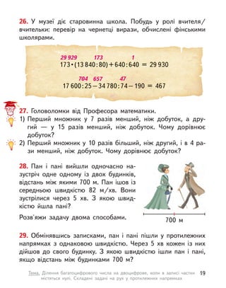 704 657 47
17 600:25–34 780:74–190 = 467
26. У  музеї діє старовинна школа. Побудь у  ролі вчителя/
вчительки: перевір на чернетці вирази, обчислені фінськими
школярами.
29 929 173 1
173 • (13 840:80)+640:640 = 29 930
27. Головоломки від Професора математики.
1) Перший множник у  7 разів менший, ніж добуток, а  дру-
гий  — у  15 разів менший, ніж добуток. Чому дорівнює
добуток?
2) Перший множник у 10 разів більший, ніж другий, і в 4 ра-
зи менший, ніж добуток. Чому дорівнює добуток?
29. Обмінявшись записками, пан і  пані пішли у  протилежних
напрямках з однаковою швидкістю. Через 5 хв кожен із них
дійшов до свого будинку. З  якою швидкістю ішли пан і  пані,
якщо відстань між будинками 700 м?
28. Пан і  пані вийшли одночасно на-
зустріч одне одному із двох будинків,
відстань між якими 700 м. Пан ішов із
середньою швидкістю 82  м/хв. Вони
зустрілися через 5 хв. З  якою швид-
кістю йшла пані?
Розв'яжи задачу двома способами. 700 м
19
Тема. Ділення багатоцифрового числа на двоцифрове, коли в  записі частки
містяться нулі. Складені задачі на рух у  протилежних напрямках
 