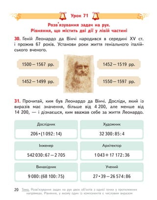 Розв’язування задач на рух.
Рівняння, що містить дві дії у  лівій частині
Урок 71
30. Геній Леонардо да Вінчі народився в  середині XV ст.
і  прожив 67 років. Установи роки життя геніального італій-
ського вченого.
1500 – 1567 рр.
1452 – 1499 рр.
1452 – 1519 рр.
1550 – 1597 рр.
31. Прочитай, ким був Леонардо да Вінчі. Досліди, який із
виразів має значення, більше від 4 200, але менше від
14  200,  — і  дізнаєшся, ким вважав себе за життя Леонардо.
Дослідник
206 • (1 092 : 14)
Художник
32 300 : 85 : 4
Інженер
542 030 : 67 – 2 705
Архітектор
1 043 + 17 172 : 36
Винахідник
9 080 : (68 100 : 75)
Учений
27 • 39 – 26 574 : 86
20 Тема. Розв’язування задач на рух двох об’єктів з  однієї точки у  протилежних
напрямках. Рівняння, у  якому один із компонентів є  числовим виразом
 