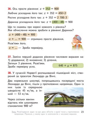 38. У  сучасній Норвегії розташований пішохідний міст, ство-
рений за проєктом Леонардо да Вінчі.
Два норвезьких школярі, попрощавшись посередині моста
Леонардо да Вінчі, пішли у  протилежних напрямках. Один із
них ішов із середньою
швидкістю 45  м/хв, а  ін-
ший  — 53  м/хв.
Через скільки хвилин
відстань між школярами
становитиме 980 м?
37. Заміни перший доданок рівняння числовим виразом на:
1)  додавання; 2) множення; 3) ділення.
Запиши 3 рівняння. Розв’яжи.
Зроби перевірку усно. 640 + у  = 875
36. Ось просте рівняння: х  + 352 = 900
Любчик ускладнив його так: х  + 352 = 450 • 2
Ростик ускладнив його так: х  + 352 = 2  700:3
Даринка ускладнила його так: х  + (400–48) = 900
Що ти скажеш про корені кожного з  рівнянь?
Яке обчислення можна зробити в  рівнянні Даринки?
х + (400–48) = 900
х + … = 900  — отримано просте рівняння.
Розв’яжи його.
х = …  — Зроби перевірку.
352 = 900
450 • 2
  + 352 = 2  700:3
  + (400–48) = 900
х + (400–48) =
х + (400–48) =
х 900
х + … =
х + … =
х 900  — отримано просте рівняння.
х = …  — Зроби перевірку.
23
Тема. Розв’язування задач на рух двох об’єктів з  однієї точки у  протилежних
напрямках. Рівняння, у  якому один із компонентів є  числовим виразом
 