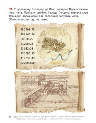 39. У щоденнику Леонардо да Вінчі знайдено Проєкт ідеаль-
ного міста. Пройшли століття, і  влада Лондона визнала план
Леонардо досконалим для подальшої забудови міста.
Обчисли вирази, що на плані.
80 730 : 26
53 200 : 38
780 702 : 78
709 240 : 34
750 500 : 25
112 359 : 43
23 832 : 36
52 200 : 600
24 Тема. Розв’язування задач на рух двох об’єктів з  однієї точки у  протилежних
напрямках. Рівняння, у  якому один із компонентів є  числовим виразом
 