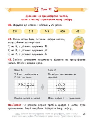 Ділення на трицифрове число,
коли в  частці отримуємо одну цифру
Урок 72
40. Округли до сотень і  збільш у  20 разів:
234 512 749 650 481
42. Закінчи алгоритм письмового ділення на трицифрове
число. Поясни кожен крок.
Пам’ятай! Не завжди перша пробна цифра в  частці буде
правильною. Іноді потрібно підбирати іншу цифру.
Крок 2.
Перевіряю множенням на
чернетці.
Крок 1.
У 7 сот. поміщаються
2 сот. три рази.
Пробна цифра в  частці. Отже, цифра 3  — правильна.
41. Якою може бути остання цифра частки,
якщо ділене закінчується:
1) на 6, а  дільник дорівнює 4?
2) на 0, а  дільник дорівнює 5?
3) на 2, а  дільник дорівнює 8?
25
Тема. Ділення багатоцифрового числа на трицифрове, коли в  частці
отримуємо одну цифру. Розв’язування задач на рух. Розв’язування рівнянь
 