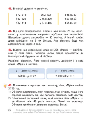 44. Від двох автозаправок, відстань між якими 26 км, одно-
часно у  протилежних напрямах від’­
їхали два автомобілі.
Швидкість одного автомобіля  — 95  км/год. А  інший проїж-
джав щогодини на 9 км більше. Яка відстань буде між
автомобілями через 2 год?
43. Виконай ділення у  стовпчик.
872 : 218
987 : 329
912 : 114
960 : 192
2 163 : 309
2 676 : 446
3 483 : 387
4 571 : 653
4 554 : 759
45. Відомо, що український літак Ан-225 «Мрія»  — найбіль-
ший у  світі літак. Розміри цього літака вражають: як
6-поверховий будинок на 4 під'їзди.
Розв’яжи рівняння. Його корені вкажуть довжину і  висоту
літака «Мрія» в  метрах.
у  — довжина літака
848 : 8 – у  = 22
с  — висота літака
2 160 : 40 : с = 3
46. Починаючи з першого свого польоту, літак «Мрія» налітав
3 740 год.
1)	Обчисли кілометраж, який подолав літак «Мрія», якщо його
середня швидкість під час польотів становить 500  км/год.
2)	Обчислений загальний шлях, який налітав літак «Мрія», —
це більше, ніж 46 разів навколо Землі по екватору.
Обчисли приблизну довжину екватора Землі.
26 Тема. Ділення багатоцифрового числа на трицифрове, коли в  частці
отримуємо одну цифру. Розв’язування задач на рух. Розв’язування рівнянь
 