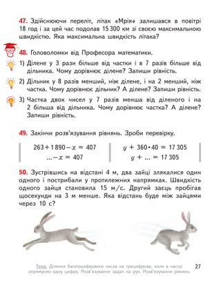 47. Здійснюючи переліт, літак «Мрія» залишався в  повітрі
18 год і за цей час подолав 15300 км зі своєю максимальною
швидкістю. Яка максимальна швидкість літака?
50. Зустрівшись на відстані 4 м, два зайці злякалися один
одного і  пострибали у  протилежних напрямках. Швидкість
одного зайця становила 15 м/с. Другий заєць пробігав
щосекунди на 3 м  менше. Яка відстань буде між зайцями
через 10 с?
48. Головоломки від Професора математики.
1)	Ділене у  3 рази більше від частки і  в 7 разів більше від
дільника. Чому дорівнює ділене? Запиши рівність.
2)	Дільник у  8 разів менший, ніж ділене, і  на 2 менший, ніж
частка. Чому дорівнює дільник? А ділене? Запиши рівність.
3)	Частка двох чисел у  7 разів менша від діленого і  на
2  більша від дільника. Чому дорівнює частка? А  ділене?
Запиши рівність.
49. Закінчи розв’язування рівнянь. Зроби перевірку.
263 + 1 890 – х  = 407
… – х  = 407
у + 360 • 40 = 17 305
у + … = 17 305
27
Тема. Ділення багатоцифрового числа на трицифрове, коли в  частці
отримуємо одну цифру. Розв’язування задач на рух. Розв’язування рівнянь
 