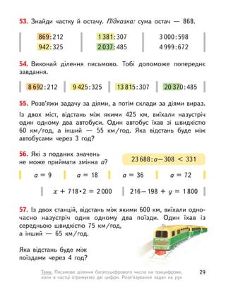 55. Розв’яжи задачу за діями, а потім склади за діями вираз.
Із двох міст, відстань між якими 425 км, виїхали назустріч
один одному два автобуси. Один автобус їхав зі швидкістю
60  км/год, а  інший  — 55  км/год. Яка відстань буде між
автобусами через 3 год?
56. Які з поданих значень
не  може приймати змінна а? 23 688 : а – 308 < 331
а = 9 а = 18 а = 36 а = 72
57. Із двох станцій, відстань між якими 600 км, виїхали одно-
часно назустріч один одному два поїзди. Один їхав із
середньою швидкістю 75  км/год, 
а  інший  — 65  км/год.
Яка відстань буде між
поїздами через 4 год?
х + 718 • 2 = 2 000 216 – 198 + у  = 1 800
869 : 212
942 : 325
1 381 : 307
2 037 : 485
3 000 : 598
4 999 : 672
53. Знайди частку й  остачу. Підказка: сума остач  — 868.
8 692 : 212 9 425 : 325 13 815 : 307 20 370 : 485
54. Виконай ділення письмово. Тобі допоможе попереднє
зав­дання.
29
Тема. Письмове ділення багатоцифрового числа на трицифрове,
коли  в  частці отримуємо дві цифри. Розв’язування задач на рух
 