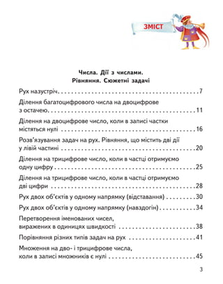 ЗМІСТ
Числа. Дії з  числами.
Рівняння. Сюжетні задачі
Рух назустріч . . . . . . . . . . . . . . . . . . . . . . . . . . . . . . . . . . . . . . . . . 7
Ділення багатоцифрового числа на двоцифрове
з остачею . . . . . . . . . . . . . . . . . . . . . . . . . . . . . . . . . . . . . . . . . . . 11
Ділення на двоцифрове число, коли в записі частки
містяться нулі . . . . . . . . . . . . . . . . . . . . . . . . . . . . . . . . . . . . . . . . 16
Розв’язування задач на рух. Рівняння, що містить дві дії
у лівій частині . . . . . . . . . . . . . . . . . . . . . . . . . . . . . . . . . . . . . . . . 20
Ділення на трицифрове число, коли в частці отримуємо
одну цифру  . . . . . . . . . . . . . . . . . . . . . . . . . . . . . . . . . . . . . . . . . 25
Ділення на трицифрове число, коли в частці отримуємо
дві цифри . . . . . . . . . . . . . . . . . . . . . . . . . . . . . . . . . . . . . . . . . . . 28
Рух двох об’єктів у одному напрямку (відставання) . . . . . . . . . 30
Рух двох об’єктів у одному напрямку (навздогін)  . . . . . . . . . . 34
Перетворення іменованих чисел,
виражених в одиницях швидкості . . . . . . . . . . . . . . . . . . . . . . . 38
Порівняння різних типів задач на рух . . . . . . . . . . . . . . . . . . . . 41
Множення на дво- і трицифрове числа,
коли в записі множників є нулі . . . . . . . . . . . . . . . . . . . . . . . . . . 45
3
 