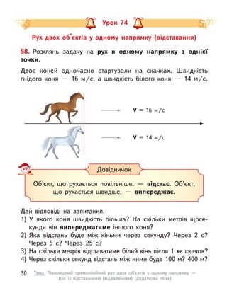 Рух двох об’єктів у  одному напрямку (відставання)
Урок 74
58. Розглянь задачу на рух в  одному напрямку з  однієї
точки.
Двоє коней одночасно стартували на скачках. Швидкість
гнідого коня  — 16 м/с, а  швидкість білого коня  — 14 м/с.
Дай відповіді на запитання.
1)	У якого коня швидкість більша? На скільки метрів щосе-
кунди він випереджатиме іншого коня?
2)	Яка відстань буде між кіньми через секунду? Через 2 с?
Через 5 с? Через 25 с?
3)	На скільки метрів відставатиме білий кінь після 1 хв скачок?
4)	Через скільки секунд відстань між ними буде 100 м? 400 м?
Довідничок
Об’єкт, що рухається повільніше,  — відстає. Об’єкт,
що рухається швидше,  — випереджає.
V = 16 м/c
V = 14 м/c
30 Тема. Рівномірний прямолінійний рух двох об’єктів у  одному напрямку  —
рух із відставанням (віддаленням) (додаткова тема)
 