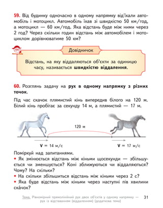 59. Від будинку одночасно в  одному напрямку від'їхали авто-
мобіль і  мотоцикл. Автомобіль їхав зі швидкістю 50  км/год,
а  мотоцикл  — 60  км/год. Яка відстань буде між ними через
2 год? Через скільки годин відстань між автомобілем і мото-
циклом дорівнюватиме 50 км?
Довідничок
Відстань, на яку віддаляються об’єкти за одиницю
часу, називається швидкістю віддалення.
Поміркуй над запитаннями.
• Як змінюється відстань між кіньми щосекунди  — збільшу-
ється чи зменшується? Коні зближуються чи віддаляються?
Чому? На скільки?
• На скільки збільшиться відстань між кіньми через 2 с?
• Яка буде відстань між кіньми через наступні пів хвилини
скáчок?
60. Розглянь задачу на рух в  одному напрямку з  різних
точок.
Під час скачок плямистий кінь випередив білого на 120 м.
Білий кінь пробігає за секунду 14 м, а  плямистий  — 17 м.
V = 14 м/c V = 17 м/c
120 м
31
Тема. Рівномірний прямолінійний рух двох об’єктів у  одному напрямку  —
рух із відставанням (віддаленням) (додаткова тема)
 