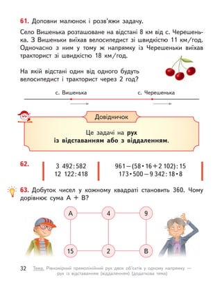 Довідничок
Це задачі на рух
із відставанням або з  віддаленням.
62. 961 – (58 • 16 + 2 102) : 15
173 • 500 – 9 342 : 18 • 8
3  492 : 582
12  122 : 418
61. Доповни малюнок і  розв’яжи задачу.
Село Вишенька розташоване на відстані 8 км від с. Черешень-
ка. З Вишеньки виїхав велосипедист зі швидкістю 11 км/год.
Одночасно з  ним у  тому  ж напрямку із Черешеньки виїхав
тракторист зі швидкістю 18  км/год.
На якій відстані один від одного будуть
велосипедист і  тракторист через 2 год?
с. Вишенька с. Черешенька
63. Добуток чисел у  кожному квадраті становить 360. Чому
дорівнює сума А  + В?
А 4 9
15 2 В
32 Тема. Рівномірний прямолінійний рух двох об’єктів у  одному напрямку  —
рух із відставанням (віддаленням) (додаткова тема)
 
