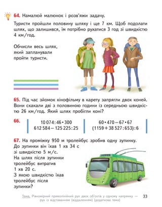 67. На проміжку 950 м  тролейбус зробив одну зупинку.
До  зупинки він їхав 1 хв 34 с
зі швидкістю 5 м/с.
На шлях після зупинки
тролейбус витратив
1 хв 20 с.
З якою швидкістю їхав
тролейбус після
зупинки?
66. 10 074 : 46 • 300
612 584 – 125 225 : 25
60 • 470 – 67 • 67
(1159 + 38 527 : 653) : 6
64. Намалюй малюнок і  розв’яжи задачу.
Туристи пройшли половину шляху і  ще 7 км. Щоб подолати
шлях, що залишився, їм потрібно рухатися 3 год зі швидкістю
4  км/год.
Обчисли весь шлях,
який запланували
пройти туристи.
65. Під час зйомок кінофільму в карету запрягли двох коней.
Вони скакали дві з половиною години із середньою швидкіс-
тю 26  км/год. Який шлях пробігли коні?
33
Тема. Рівномірний прямолінійний рух двох об’єктів у  одному напрямку  —
рух із відставанням (віддаленням) (додаткова тема)
 