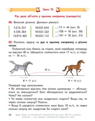 Рух двох об’єктів у  одному напрямку (навздогін)
Урок 75
68. Виконай ділення. Доповни рівності.
3 213 : 357
6 336 : 264
14 874 : 402
18 032 : 644
18 032 : 322
18 032 : 112
… : 
72 = 44 (ост. 9)
… : 
108 = 18 (ост. 56)
… : 
191 = 70 (ост. 21)
Поміркуй над запитаннями.
• Як змінюється відстань між кіньми щосекунди  — збільшу-
ється чи зменшується? Коні зближуються чи віддаляються?
Чому? На скільки?
• Чи може плямистий кінь наздогнати гнідого? Якщо так, то
через скільки секунд? Поясни.
• Якщо  б швидкість плямистого коня була 18 м/с, то через
скільки секунд він наздогнав би гнідого коня?
69. Розглянь задачу на рух в  одному напрямку з  різних
точок.
Плямистий кінь біжить за гнідим, який перебуває попереду
на відстані 40 м. Швидкість плямистого коня 17 м/с, а гнідо-
го  — 16 м/с.
V = 17 м/c V = 16 м/c
40 м
34 Тема. Задачі на рівномірний прямолінійний рух двох об’єктів у одному
напрямку  — рух навздогін (зближення) (додаткова тема)
 