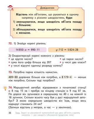 73. Потрібна парна кількість намистин.
409 • 80 дорівнює більше ніж потрібно, а  8 179 • 4    —  менше 
ніж потрібно. Скільки тоді потрібно?
409 • 80 дорівнює більше ніж потрібно, а  8 179 • 4    —  менше 
Довідничок
Відстань між об’єктами, що рухаються в  одному
напрямку з  різними швидкостями, буде:
1) зменшуватися, якщо швидкість об’єкта позаду
є  більшою;
2) збільшуватися, якщо швидкість об’єкта позаду
є  меншою.
72. 1) Знайди корені рівнянь.
2) Охарактеризуй корені кожного з  рівнянь:
• це кругле число? • це парне число?
• сума його цифр більша від 20? • у числі два класи?
• у  числі відсутні одиниці розряду сотень?
у:712 = 5 824:28
14 850:х = 990:11
74. Маршрутний автобус відправився з  початкової станції
о  8  год 15 хв і  прибув на кінцеву станцію о  9 год 07 хв.
По  дорозі він зупинявся в  середньому по 40 с  на кожній із
18  зупинок. Скільки всього часу був у  русі маршрутний авто-
бус? З  якою середньою швидкістю він їхав, якщо весь
маршрут становить 24 км?
(Запиши відстань у  метрах, а  час  — у  хвилинах).
36 Тема. Задачі на рівномірний прямолінійний рух двох об’єктів у одному
напрямку  — рух навздогін (зближення) (додаткова тема)
 