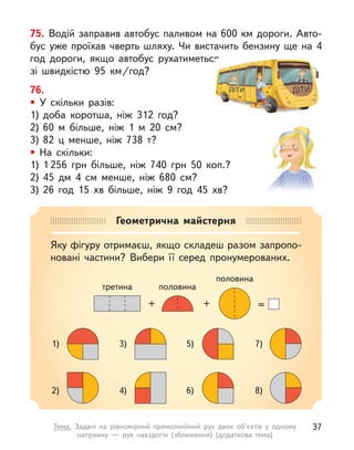76.
• У скільки разів:
1) доба коротша, ніж 312 год?
2) 60 м  більше, ніж 1 м  20 см?
3) 82 ц  менше, ніж 738 т?
• На скільки:
1) 1 256 грн більше, ніж 740 грн 50  коп.?
2) 45 дм 4 см менше, ніж 680 см?
3) 26 год 15 хв більше, ніж 9 год 45 хв?
75. Водій заправив автобус паливом на 600 км дороги. Авто-
бус уже проїхав чверть шляху. Чи вистачить бензину ще на 4
год дороги, якщо автобус рухатиметься
зі швидкістю 95  км/год?
Геометрична майстерня
Яку фігуру отримаєш, якщо складеш разом запропо-
новані частини? Вибери її серед пронумерованих.
1)
2)
3)
4)
5)
6)
7)
8)
=
+
+
третина
половина
половина
37
Тема. Задачі на рівномірний прямолінійний рух двох об’єктів у одному
напрямку  — рух навздогін (зближення) (додаткова тема)
 