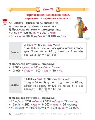 Перетворення іменованих чисел,
виражених в  одиницях швидкості
Урок 76
77. Спробуй перевірити за зразком те,
що стверджує Професор математики.
1) Професор математики стверджує, що:
• 2 м/с = 120 м/хв = 7 200 м/год;
• 50 км/с = 3 000 км/хв = 180 000  км/год.
2) Професор математики стверджує:
• 18 000 см/год = 300 см/хв = 5 см/с;
• 108 000 м/год = 1 800 м/хв = 30 м/с.
3) Професор математики стверджує:
• 20 м/с = 1200 м/хв = 72 000 м/год = 72  км/год;
• 15 м/с = 900 м/хв = 54 000 м/год = 54  км/год;
• 90  км/год = 90 000 м/год = 1 500 м/хв = 25 м/с.
Зразок:
3 см/с = 180 см/хв. Чому?
1 хв = 60 с. Якщо щосекунди об’єкт прохо-
дить 3 см, то за 60 с, тобто за 1 хв, він
пройде  3 • 60  =  180  (см).
Зразок:
10 800 см/год = 180 см/хв. Чому?
1 год = 60 хв. Якщо за 1 год, тобто за 60 хв,
об’єкт проходить 10 800 см, то за 1 хв він
пройде 10 800:60 = 180 (см)
об’єкт проходить 10
0:6
0:6
об’єкт проходить 10
0 = 180 (см)
0 = 180 (см)
0 = 180 (см)
38 Тема. Перетворення іменованих чисел, виражених в  одиницях швидкості
 