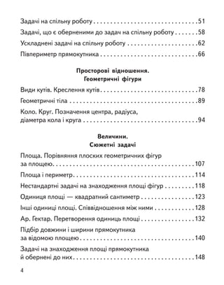 Задачі на спільну роботу  . . . . . . . . . . . . . . . . . . . . . . . . . . . . . . 51
Задачі, що є оберненими до задач на спільну роботу  . . . . . . 58
Ускладнені задачі на спільну роботу . . . . . . . . . . . . . . . . . . . . . 62
Півпериметр прямокутника  . . . . . . . . . . . . . . . . . . . . . . . . . . . . 66
Просторові відношення.
Геометричні фігури
Види кутів. Креслення кутів . . . . . . . . . . . . . . . . . . . . . . . . . . . . 78
Геометричні тіла . . . . . . . . . . . . . . . . . . . . . . . . . . . . . . . . . . . . . . 89
Коло. Круг. Позначення центра, радіуса,
діаметра кола і круга . . . . . . . . . . . . . . . . . . . . . . . . . . . . . . . . . . 94
Величини.
Сюжетні задачі
Площа. Порівняння плоских геометричних фігур
за площею . . . . . . . . . . . . . . . . . . . . . . . . . . . . . . . . . . . . . . . . . 107
Площа і периметр . . . . . . . . . . . . . . . . . . . . . . . . . . . . . . . . . . . 114
Нестандартні задачі на знаходження площі фігур . . . . . . . . . 118
Одиниця площі — квадратний сантиметр . . . . . . . . . . . . . . . .123
Інші одиниці площі. Співвідношення між ними . . . . . . . . . . . . 128
Ар. Гектар. Перетворення одиниць площі  . . . . . . . . . . . . . . . 132
Підбір довжини і ширини прямокутника
за відомою площею  . . . . . . . . . . . . . . . . . . . . . . . . . . . . . . . . . 140
Задачі на знаходження площі прямокутника
й обернені до них . . . . . . . . . . . . . . . . . . . . . . . . . . . . . . . . . . . 148
4
 