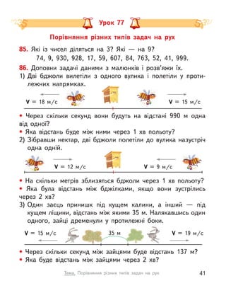 V = 12 м/c V = 9 м/c
V = 15 м/c
V = 18 м/c
Порівняння різних типів задач на рух
Урок 77
• Через скільки секунд вони будуть на відстані 990 м одна
від одної?
• Яка відстань буде між ними через 1 хв польоту?
2)	Зібравши нектар, дві бджоли полетіли до вулика назустріч
одна одній.
• Через скільки секунд між зайцями буде відстань 137 м?
• Яка буде відстань між зайцями через 2 хв?
V = 15 м/c V = 19 м/c
35 м
85. Які із  чисел діляться на 3? Які  — на 9?
74, 9, 930, 928, 17, 59, 607, 84, 763, 52, 41, 999.
86. Доповни задачі даними з  малюнків і  розв’яжи їх.
1)	Дві бджоли вилетіли з  одного вулика і  полетіли у  проти-
лежних напрямках.
• На скільки метрів зблизяться бджоли через 1 хв польоту?
• Яка була відстань між бджілками, якщо вони зустрілись
через 2 хв?
3)	Один заєць принишк під кущем калини, а  інший  — під
кущем ліщини, відстань між якими 35 м. Налякавшись один
одного, зайці дременули у  протилежні боки.
41
Тема. Порівняння різних типів задач на рух
 