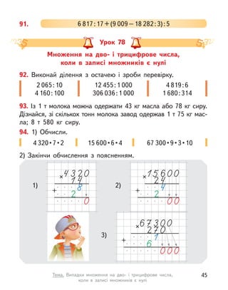 91. 6 817:17+(9 009–18 282:3):5
Множення на дво- і  трицифрове числа,
коли в  записі множників є  нулі
Урок 78
93. Із 1 т молока можна одержати 43 кг масла або 78 кг сиру.
Дізнайся, зі скількох тонн молока завод одержав 1 т 75 кг мас-
ла; 8  т 580 кг сиру.
92. Виконай ділення з  остачею і  зроби перевірку.
2 065:10
4 160:100
12 455:1 000
306 036:1 000
4 819:6
1 680:314
94. 1) Обчисли.
2) Закінчи обчислення з  поясненням.
4 320 • 7 • 2 15 600 • 6 • 4 67 300 • 9 • 3 • 10
1) 2)
3)
45
Тема. Випадки множення на дво- і  трицифрове числа,
коли в  записі множників є  нулі
 