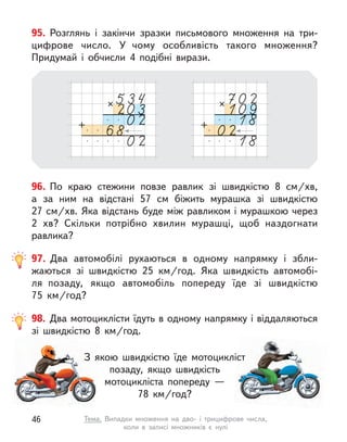 96. По краю стежини повзе равлик зі швидкістю 8 см/хв,
а  за ним на відстані 57 см біжить мурашка зі швидкістю
27 см/хв. Яка відстань буде між равликом і мурашкою через
2 хв? Скільки потрібно хвилин мурашці, щоб наздогнати
равлика?
95. Розглянь і  закінчи зразки письмового множення на три-
цифрове число. У  чому особливість такого множення?
Придумай і  обчисли 4 подібні вирази.
98. Два мотоциклісти їдуть в одному напрямку і віддаляються
зі швидкістю 8  км/год.
З якою швидкістю їде мотоцикліст
позаду, якщо швидкість
мотоцикліста попереду —
78  км/год?
97. Два автомобілі рухаються в  одному напрямку і  збли-
жаються зі швидкістю 25  км/год. Яка швидкість автомобі-
ля  позаду, якщо автомобіль попереду їде зі швидкістю
75  км/год?
46 Тема. Випадки множення на дво- і  трицифрове числа,
коли в  записі множників є  нулі
 
