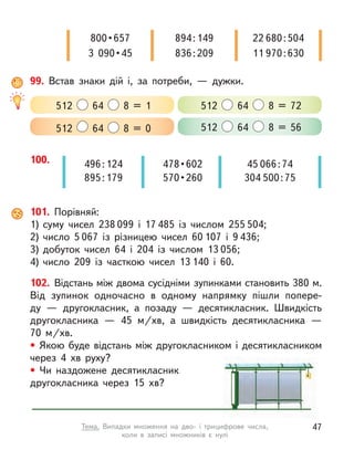 99. Встав знаки дій і, за потреби,  — дужки.
512 64 8 = 0 512 64 8 = 56
512 64 8 = 1 512 64 8 = 72
100. 45 066 : 74
304 500 : 75
496 : 124
895 : 179
478 • 602
570 • 260
800 • 657
3  090 • 45
894 : 149
836 : 209
22 680 : 504
11 970 : 630
101. Порівняй:
1)	суму чисел 238 099 і  17 485 із  числом 255 504;
2)	число 5 067 із  різницею чисел 60 107 і  9 436;
3)	добуток чисел 64 і 204 із числом 13 056;
4)	число 209 із часткою чисел 13 140 і  60.
102. Відстань між двома сусідніми зупинками становить 380 м.
Від зупинок одночасно в  одному напрямку пішли попере-
ду  — другокласник, а  позаду  — десятикласник. Швидкість
другокласника  — 45 м/хв, а  швидкість десятикласника  —
70  м/хв.
• Якою буде відстань між другокласником і десятикласником
через 4 хв руху?
• Чи наздожене десятикласник
другокласника через 15 хв?
47
Тема. Випадки множення на дво- і  трицифрове числа,
коли в  записі множників є  нулі
 