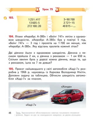 Урок 79
103.
1 251 : 417
13 605 : 5
272 100 : 20
3 • 90 700
2 721 • 15
40 815 – …
104. Літаки «Аеробус A-380» і «Боїнг 747» летіли з  однако-
вою  швидкістю. «Аеробус A-380» був у  повітрі 5 год.
«Боїнг  747»  — 3 год і  пролетів на 1 700 км менше, ніж
«Аеробус A-380». Яку відстань пролетів кожний літак?
Дві дівчини йшли з  однаковою швидкістю. Дівчина з  пе-
сиком пройшла 2 км, а  дівчина з рюкзаком  — 1  км  650  м.
Скільки хвилин була у  дорозі кожна дівчина, якщо та, що
з  рюкзаком, ішла на 7 хв довше?
105. Проєкт найшвидшого у  світі автомобіля «Хаді-7» роз-
робив у  1966 р. науковець із Харкова Володимир Нікітін.
Доповни задачу за таблицею. Обчисли швидкість автомо-
біля «Хаді-7» за планом.
«Хаді-7»
«Хонда»
48 Тема. Удосконалення обчислювальних навичок письмового множення
і  ділення. Задачі на рух на знаходження невідомих за двома різницями
 