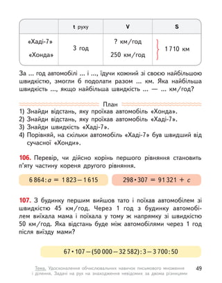 107. З  будинку першим вийшов тато і  поїхав автомобілем зі
швидкістю 45  км/год. Через 1 год з  будинку автомобі-
лем  виїхала мама і  поїхала у  тому  ж напрямку зі швидкістю
50  км/год. Яка відстань буде між автомобілями через 1 год
після виїзду мами?
За … год автомобілі … і …, їдучи кожний зі своєю найбільшою
швидкістю, змогли  б подолати разом … км. Яка найбільша
швидкість …, якщо найбільша швидкість …  — …  км/год?
t руху V S
«Хаді-7» ?  км/год
«Хонда» 250  км/год
3 год 1 710 км
План
1)	Знайди відстань, яку проїхав автомобіль «Хонда».
2)	Знайди відстань, яку проїхав автомобіль «Хаді-7».
3)	Знайди швидкість «Хаді-7».
4)	Порівняй, на скільки автомобіль «Хаді-7» був швидший від
сучасної «Хонди».
106. Перевір, чи дійсно корінь першого рівняння становить
п’яту частину кореня другого рівняння.
298 • 307 = 91 321 + с
6 864 : а = 1 823 – 1 615
67 • 107 – (50 000 – 32 582) : 3 – 3 700 : 50
49
Тема. Удосконалення обчислювальних навичок письмового множення
і  ділення. Задачі на рух на знаходження невідомих за двома різницями
 