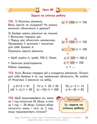 Урок 80
113. Усно. Визнач порядок дій у складених рівняннях. Познач
для себе буквою k  те, що неможливо обчислити. Як знайти
k? Розв’яжи 3 рівняння на вибір.
х:8+9 = 81
(42 + х):3 = 90
15 • х + 39 = 99
(х – 55) • 4  =  200
95:х–5 = 14
х • 6 – 40  =  80
114. Щоб законсервувати сік, мама
за 1 год почистила 56 яблук, а тато
за 1 год — 38 яблук. Скільки яблук
почистять мама і  тато за 3  год,
якщо працюватимуть спільно?
(х  +  320) • 2  =  700
(х  +  320) • 2  =  700
х  +  320) • 2  =  700
х
(х  +  320) • 2  =  700
(х  +  320) • 2  =  700
х  +  320) • 2  =  700
х
(х  +  320) • 2 = 700
(х  +  320) • 
х  +  320) • 
х
х + 320 = 700:2
х + 320 = 700:2
х + 320 = 700:2
х
х + 320 = 350
х + 320 = 350
х + 320 = 350
х
112. 1) Розглянь рівняння.
Воно просте чи складене? Чи можна
виконати обчислення в  дужках?
2) Знайди корінь рівняння за планом:
• Визначаю порядок дій:
• Першу дію обчислити неможливо.
Прикриваю її долонею і  позначаю
для себе буквою k:
Отримано просте рівняння.
• Щоб знайти k, треба 700:2. Отже:
• Закінчую розв’язування.
Роблю перевірку. х = …
k
1) 2)
Пригадай!
Це задача на
спільну роботу.
Задачі на спільну роботу
51
Тема. Рівняння, у  якому один із компонентів дії є  виразом зі змінною
(додаткова тема). Задачі на спільну роботу
 