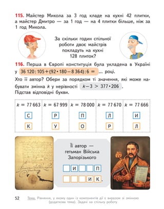 116. Перша в  Європі конституція була укладена в  Україні
у  36 120 : 105 + (92 • 180 – 8 364) : 6 = ... році.
Хто її автор? Обери за порядком ті значення, які може на-
бувати змінна k  у нерівності k – 3  377 • 206 .
Підстав відповідні букви.
k = 77 663
С
К
k = 67 999
Р
У
k = 78 000
П
О
k = 77 670
Л
Р
k = 77 666
И
Л
Її автор —
гетьман Війська
Запорізького
И
И
П
К .
115. Майстер Микола за 3 год кладе на кухні 42 плитки,
а  майстер Дмитро  — за 1 год  — на 4 плитки більше, ніж за
1 год Микола.
За скільки годин спільної
роботи двоє майстрів
покладуть на кухні
128 плиток?
52 Тема. Рівняння, у  якому один із компонентів дії є  виразом зі змінною
(додаткова тема). Задачі на спільну роботу
 