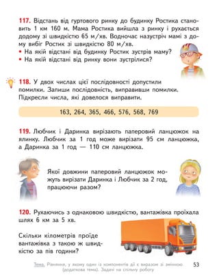 117. Відстань від гуртового ринку до будинку Ростика стано-
вить 1 км 160 м. Мама Ростика вийшла з  ринку і  рухається
додому зі швидкістю 65 м/хв. Водночас назустріч мамі з до-
му вибіг Ростик зі швидкістю 80 м/хв.
• На якій відстані від будинку Ростик зустрів маму?
• На якій відстані від ринку вони зустрілися?
163, 264, 365, 466, 576, 568, 769
118. У  двох числах цієї послідовності допустили
помилки. Запиши послідовність, виправивши помилки.
Підкресли числа, які довелося виправити.
120. Рухаючись з однаковою швидкістю, вантажівка проїхала
шлях 6 км за 5 хв.
Скільки кілометрів проїде
вантажівка з  такою  ж швид-
кістю за пів години?
119. Любчик і  Даринка вирізають паперовий ланцюжок на
ялинку. Любчик за 1 год може вирізати 95 см ланцюжка,
а  Даринка за 1 год  — 110 см ланцюжка.
Якої довжини паперовий ланцюжок мо-
жуть вирізати Даринка і Любчик за 2 год,
працюючи разом?
53
Тема. Рівняння, у  якому один із компонентів дії є  виразом зі змінною
(додаткова тема). Задачі на спільну роботу
 