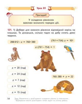Урок 81
Пригадай!
У складених рівняннях
важливо визначити порядок дій.
121. 1) Добери для кожного рівняння відповідний корінь на
плашках. Ти дізнаєшся, скільки годин на добу сплять деякі
тварини.
(761+754):х = 101
х = 24 (год)
х = 20 (год)
х = 7 (год)
х = 12 (год)
х = 15 (год)
288 812–х  =  760 • 380
760:380 + х  = 22
х:(761–754) = 1
54 Тема. Вправляння у  розв’язуванні складених рівнянь із поясненням.
Формування вміння розв’язувати типові задачі на спільну роботу
 