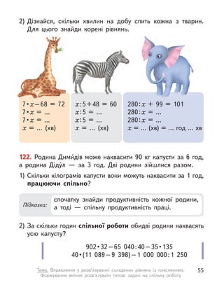 2) Дізнайся, скільки хвилин на добу спить кожна з  тварин.
Для цього знайди корені рівнянь.
7 • х–68 = 72
7 • х = …
7 • х = …
х = … (хв)
х:5+48 = 60
х:5 = …
х:5 = …
х = … (хв)
280:х + 99 = 101
280:х = …
280:х = …
х = … (хв) = … год … хв
122. Родина Дими́дів може наквасити 90 кг капусти за 6 год,
а  родина Діду́л  — за 3 год. Дві родини зійшлися разом.
1) Скільки кілограмів капусти вони можуть наквасити за 1 год,
працюючи спільно?
2) За скільки годин спільної роботи обидві родини наквасять
усю капусту?
Підказка:
спочатку знайди продуктивність кожної родини,
а  тоді  — спільну продуктивність праці.
902 • 32 – 65  040 : 40 – 35 • 135
40 • (11  089 – 9  398) – 1  000  000 : 1  250
55
Тема. Вправляння у  розв’язуванні складених рівнянь із поясненням.
Формування вміння розв’язувати типові задачі на спільну роботу
 