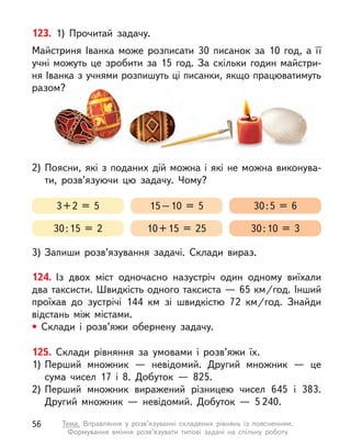 124. Із двох міст одночасно назустріч один одному виїхали
два таксисти. Швидкість одного таксиста — 65 км/год. Інший
проїхав до зустрічі 144 км зі швидкістю 72  км/год. Знайди
відстань між містами.
• Склади і  розв’яжи обернену задачу.
125. Склади рівняння за умовами і розв’яжи їх.
1)	
Перший множник  — невідомий. Другий множник  — це
сума чисел 17 і  8. Добуток  — 825.
2)	Перший множник виражений різницею чисел 645 і  383.
Другий множник  — невідомий. Добуток  — 5 240.
123. 1) Прочитай задачу.
Майстриня Іванка може розписати 30 писанок за 10 год, а  її
учні можуть це зробити за 15 год. За скільки годин майстри-
ня Іванка з учнями розпишуть ці писанки, якщо працюватимуть
разом?
2)	Поясни, які з поданих дій можна і які не можна виконува-
ти, розв’язуючи цю задачу. Чому?
3)	Запиши розв’язування задачі. Склади вираз.
3 + 2 = 5
30 : 15 = 2
15 – 10 = 5
10 + 15 = 25
30 : 5 = 6
30 : 10 = 3
56 Тема. Вправляння у  розв’язуванні складених рівнянь із поясненням.
Формування вміння розв’язувати типові задачі на спільну роботу
 