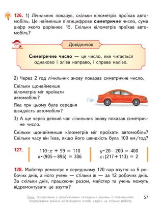 128. Майстер ремонтує в середньому 120 пар взуття за 6 ро-
бочих днів, а його учень — стільки ж — за 12 робочих днів.
За скільки днів, працюючи разом, майстер та учень можуть
відремонтувати це взуття?
127. 110 : х + 99 = 110
k • (905 – 896) = 306
у • 20 – 200 = 400
c : (217 + 113) = 2
126. 1) Лічильник показує, скільки кілометрів проїхав авто-
мобіль. Це найменше п'ятицифрове симетричне число, сума
цифр якого дорівнює 15. Скільки кілометрів проїхав авто­
мобіль?
2)	Через 2 год лічильник знову показав симетричне число.
Скільки щонайменше
кілометрів міг проїхати
автомобіль?
Яка при цьому була середня
швидкість автомобіля?
3)	А ще через деякий час лічильник знову показав симетрич-
не число.
Скільки щонайменше кілометрів міг проїхати автомобіль?
Скільки часу він їхав, якщо його швидкість була 100 км/год?
Довідничок
Симетричне число  — це число, яке читається
однаково і  зліва направо, і  справа наліво.
57
Тема. Вправляння у  розв’язуванні складених рівнянь із поясненням.
Формування вміння розв’язувати типові задачі на спільну роботу
 