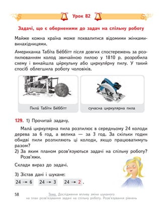 Задачі, що є  оберненими до задач на спільну роботу
Урок 82
129. 1) Прочитай задачу.
Мала́ циркулярна пила розпилює в середньому 24 колоди
дерева за 6 год, а  велика  — за 3 год. За скільки годин
обидві пили розпиляють ці колоди, якщо працюватимуть
разом?
2) За яким планом розв’язуються задачі на спільну роботу?
Розв’яжи.
Склади вираз до задачі.
3) Зістав дані і  шукане:
24 6 24 3 24 2 .
24 6 24
24 3 24
24 2
Майже кожна країна може похвалитися відомими жінками-
винахідницями.
Американка Табíта Бе́ббітт після довгих спостережень за роз-
пилюванням колод звичайною пилою у  1810 р. розробила
схему і  винайшла ци́ркульну або циркуля́рну пилу. У такий
спосіб облегшила роботу чоловіків.
Пила́ Табíти Бе́ббітт сучасна циркулярна пила
58 Тема. Дослідження впливу зміни шуканого
на план розв’язування задачі на спільну роботу. Розв’язування рівнянь
 