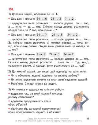 130.
1) Доповни задачі, обернені до № 1.
• Ось дані і  шукане: 24 6 24 3 ? 2 .
… циркулярна пила розпилює … колоди дерева за … год,
а  … пила  — за … год. Скільки колод дерева розпиляють
обидві пили за 2 год, працюючи …?
• Ось дані і  шукане: 24 ? 24 3 24 2 .
… циркулярна пила розпилює … колоди дерева за … год.
За  скільки годин розпиляє ці колоди дерева … пила, як-
що,  працюючи разом, обидві пили розпилюють ці колоди за
…  год?
• Ось дані і  шукане: ? 6 24 3 24 2 .
… циркулярна пила розпилює … колоди дерева за … год.
Скільки колод дерева розпиляє … пила за … год, якщо,
працюючи разом, ці колоди вони розпилюють за … год?
2) До кожної задачі, що вище, дай відповіді на запитання:
• Чи є  обернена задача задачею на спільну роботу?
• Як зміна шуканого вплине на план розв’язування задачі?
• Розв’яжи. Склади вираз до задачі.
3) Чи можна у  задачах на спільну роботу:
• додавати час, за який кожний виконує
роботу самостійно?
• додавати продуктивність праці
обох об’єктів?
• віднімати від загальної продуктивності
праці продуктивність одного з  об’єктів?
Ось дані і  шукане: 24 6 24
24 3 ?
? 2 .
Ось дані і  шукане: 24 ? 24
24 3 24
24 2 .
Ось дані і  шукане: ? 6 24
24 3 24
24 2 .
59
Тема. Дослідження впливу зміни шуканого
на план розв’язування задачі на спільну роботу. Розв’язування рівнянь
 
