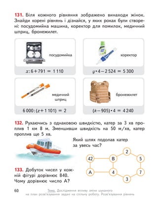133. Добуток чисел у  кож-
ній фігурі дорівнює 840.
Чому дорівнює число А?
42 В 5
А 4 7
3
2
132. Рухаючись з однаковою швидкістю, катер за 3 хв про-
плив 1 км 8 м. Зменшивши швидкість на 50 м/хв, катер
проплив ще 5 хв.
Який шлях подолав катер
за увесь час?
131. Біля кожного рівняння зображено винаходи жінок.
Знайди корені рівнянь і  дізнайся, у  яких роках були створе-
ні: посудомийна машина, коректор для помилок, медичний
шприц, бронежилет.
х : 6 + 791 = 1 110
6 000 : (z + 1 101) = 2
у • 4 – 2 524 = 5 300
(k – 905) • 4 = 4 240
коректор
медичний
шприц
бронежилет
посудомийка
60 Тема. Дослідження впливу зміни шуканого
на план розв’язування задачі на спільну роботу. Розв’язування рівнянь
 